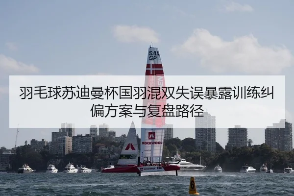 羽毛球苏迪曼杯国羽混双失误暴露训练纠偏方案与复盘路径